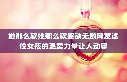 她那么软她那么软感动无数网友这位女孩的温柔力量让人动容