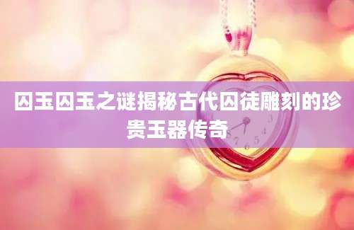 囚玉囚玉之谜揭秘古代囚徒雕刻的珍贵玉器传奇