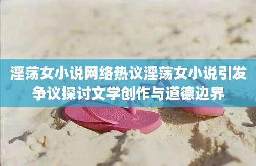 淫荡女小说网络热议淫荡女小说引发争议探讨文学创作与道德边界