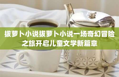 拔萝卜小说拔萝卜小说一场奇幻冒险之旅开启儿童文学新篇章
