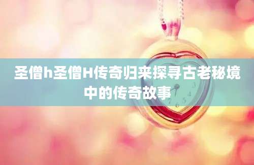 圣僧h圣僧H传奇归来探寻古老秘境中的传奇故事