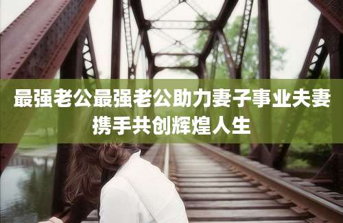 最强老公最强老公助力妻子事业夫妻携手共创辉煌人生