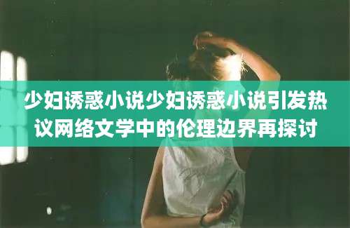 少妇诱惑小说少妇诱惑小说引发热议网络文学中的伦理边界再探讨