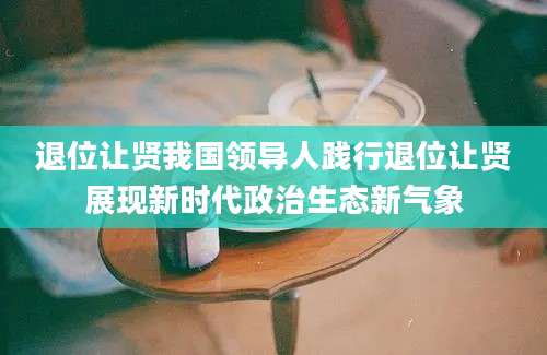 退位让贤我国领导人践行退位让贤展现新时代政治生态新气象
