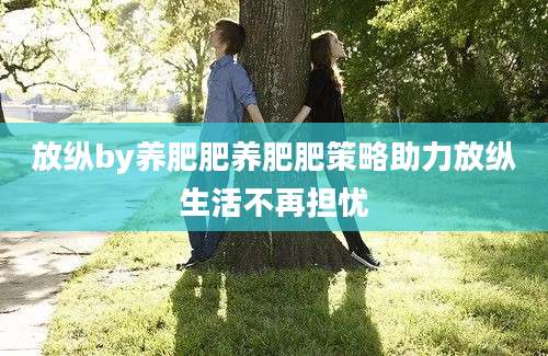 放纵by养肥肥养肥肥策略助力放纵生活不再担忧