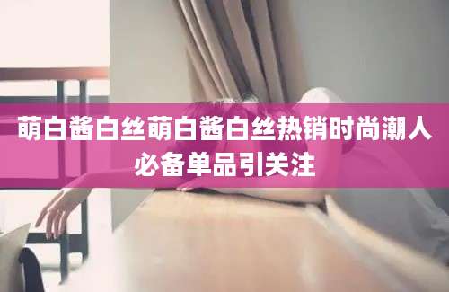 萌白酱白丝萌白酱白丝热销时尚潮人必备单品引关注