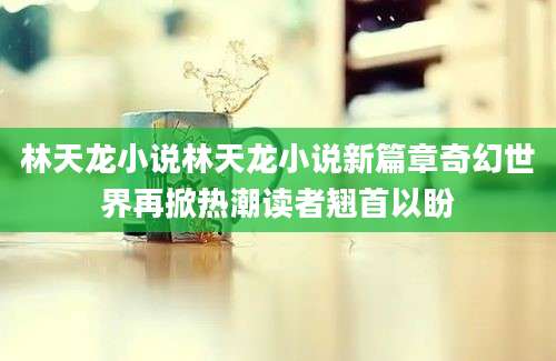 林天龙小说林天龙小说新篇章奇幻世界再掀热潮读者翘首以盼
