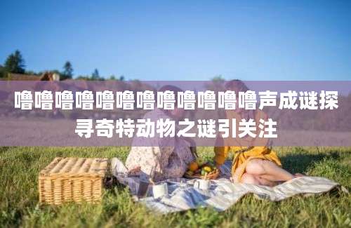 噜噜噜噜噜噜噜噜噜噜噜噜声成谜探寻奇特动物之谜引关注