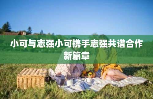 小可与志强小可携手志强共谱合作新篇章
