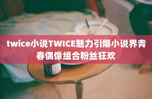 twice小说TWICE魅力引爆小说界青春偶像组合粉丝狂欢