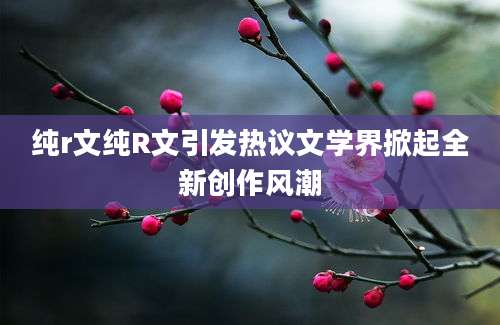 纯r文纯R文引发热议文学界掀起全新创作风潮