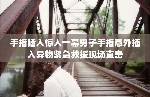手指插入惊人一幕男子手指意外插入异物紧急救援现场直击