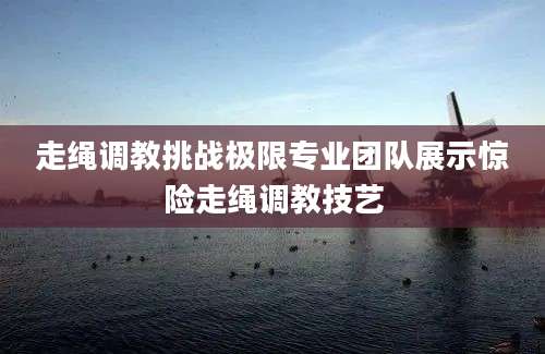 走绳调教挑战极限专业团队展示惊险走绳调教技艺
