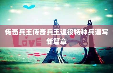 传奇兵王传奇兵王退役特种兵谱写新篇章