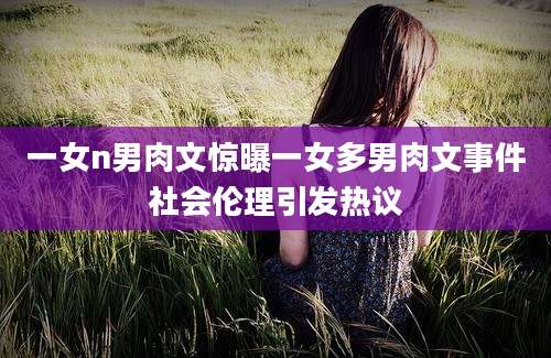 一女n男肉文惊曝一女多男肉文事件社会伦理引发热议