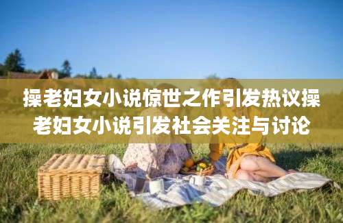 操老妇女小说惊世之作引发热议操老妇女小说引发社会关注与讨论