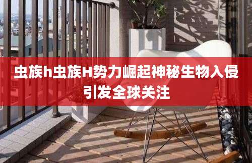 虫族h虫族H势力崛起神秘生物入侵引发全球关注