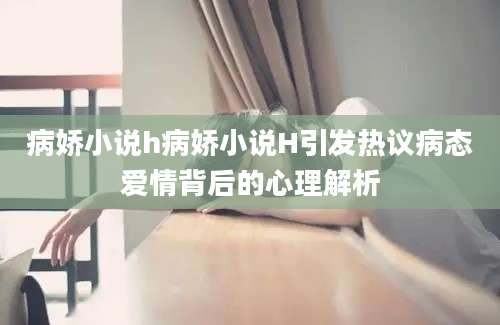 病娇小说h病娇小说H引发热议病态爱情背后的心理解析