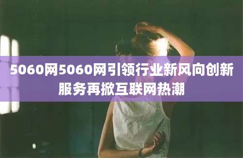 5060网5060网引领行业新风向创新服务再掀互联网热潮