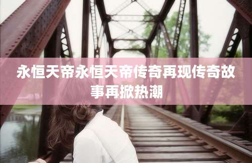 永恒天帝永恒天帝传奇再现传奇故事再掀热潮
