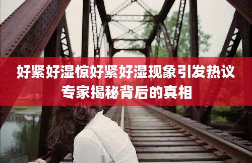 好紧好湿惊好紧好湿现象引发热议专家揭秘背后的真相