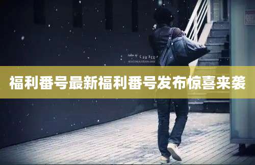 福利番号最新福利番号发布惊喜来袭