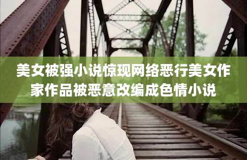 美女被强小说惊现网络恶行美女作家作品被恶意改编成色情小说