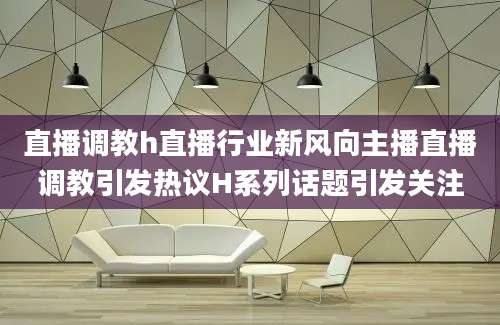 直播调教h直播行业新风向主播直播调教引发热议H系列话题引发关注