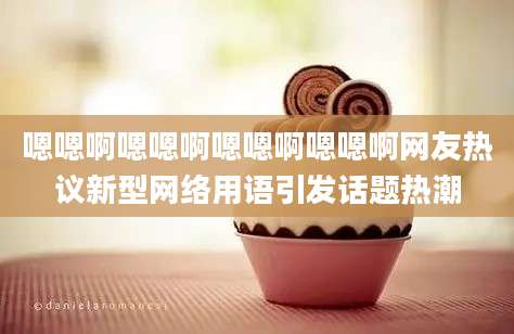 嗯嗯啊嗯嗯啊嗯嗯啊嗯嗯啊网友热议新型网络用语引发话题热潮