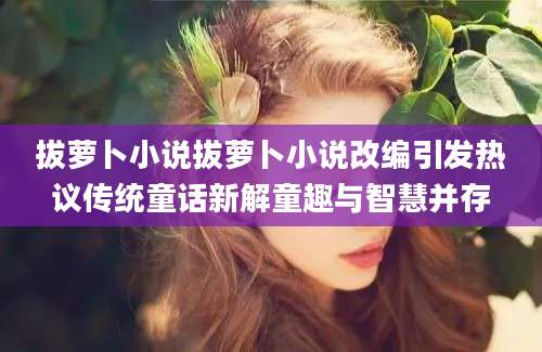 拔萝卜小说拔萝卜小说改编引发热议传统童话新解童趣与智慧并存
