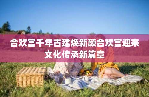 合欢宫千年古建焕新颜合欢宫迎来文化传承新篇章