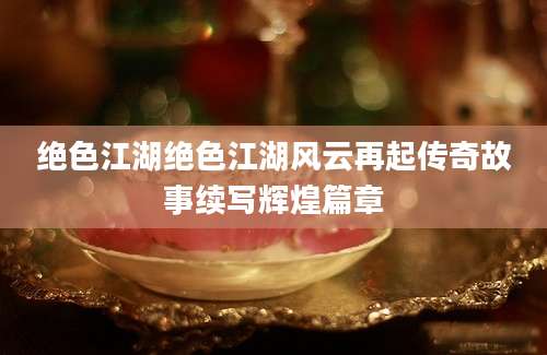 绝色江湖绝色江湖风云再起传奇故事续写辉煌篇章