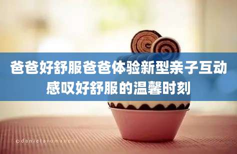 爸爸好舒服爸爸体验新型亲子互动感叹好舒服的温馨时刻