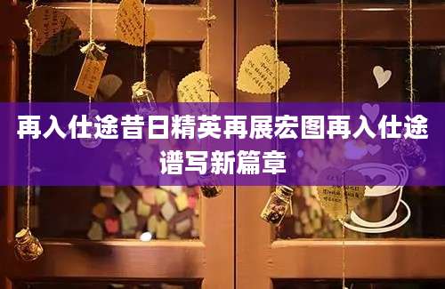 再入仕途昔日精英再展宏图再入仕途谱写新篇章