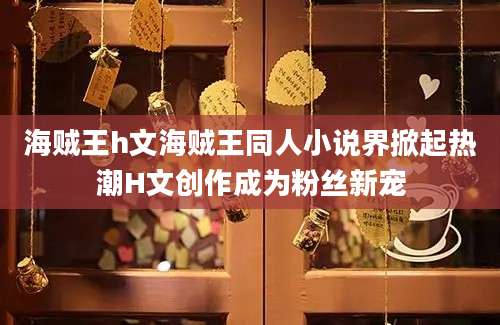 海贼王h文海贼王同人小说界掀起热潮H文创作成为粉丝新宠