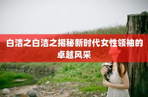 白洁之白洁之揭秘新时代女性领袖的卓越风采