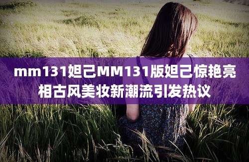 mm131妲己MM131版妲己惊艳亮相古风美妆新潮流引发热议