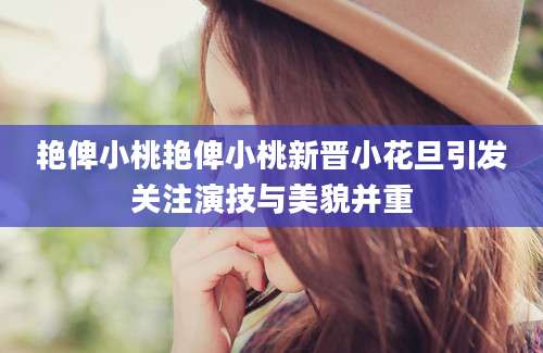 艳俾小桃艳俾小桃新晋小花旦引发关注演技与美貌并重
