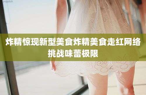 炸精惊现新型美食炸精美食走红网络挑战味蕾极限