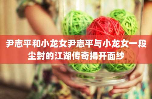 尹志平和小龙女尹志平与小龙女一段尘封的江湖传奇揭开面纱