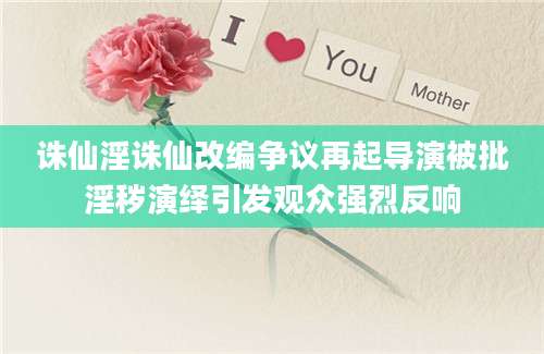 诛仙淫诛仙改编争议再起导演被批淫秽演绎引发观众强烈反响