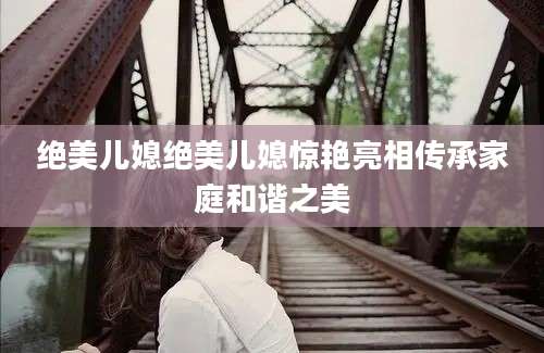 绝美儿媳绝美儿媳惊艳亮相传承家庭和谐之美