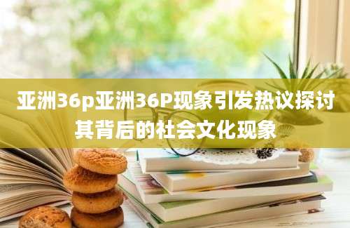 亚洲36p亚洲36P现象引发热议探讨其背后的社会文化现象