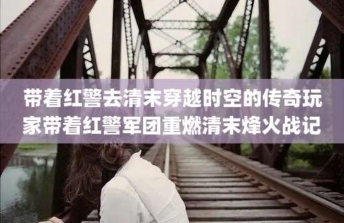 带着红警去清末穿越时空的传奇玩家带着红警军团重燃清末烽火战记