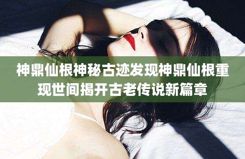 神鼎仙根神秘古迹发现神鼎仙根重现世间揭开古老传说新篇章