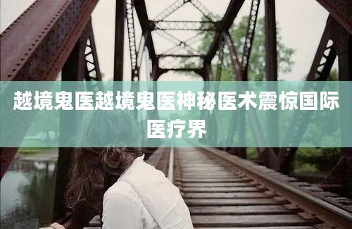 越境鬼医越境鬼医神秘医术震惊国际医疗界