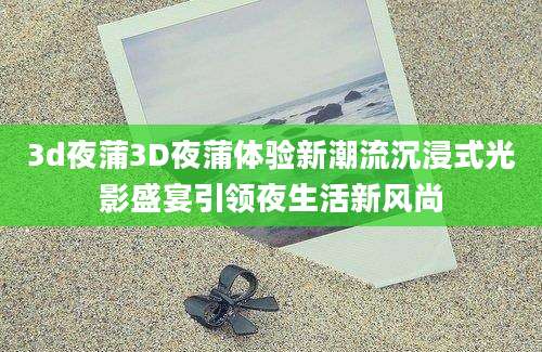 3d夜蒲3D夜蒲体验新潮流沉浸式光影盛宴引领夜生活新风尚