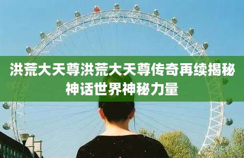洪荒大天尊洪荒大天尊传奇再续揭秘神话世界神秘力量