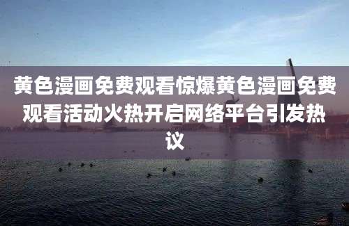 黄色漫画免费观看惊爆黄色漫画免费观看活动火热开启网络平台引发热议