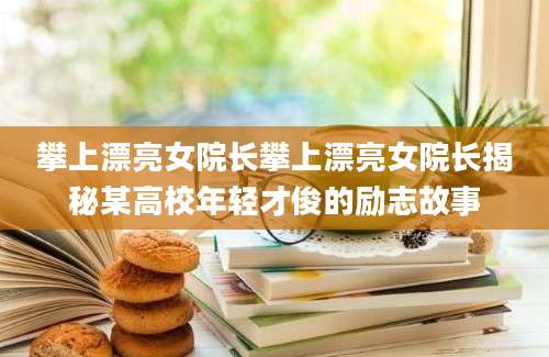 攀上漂亮女院长攀上漂亮女院长揭秘某高校年轻才俊的励志故事